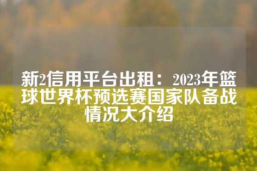 新2信用平台出租：2023年篮球世界杯预选赛国家队备战情况大介绍