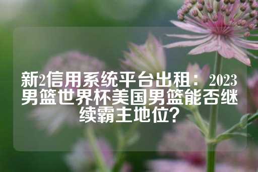 新2信用系统平台出租：2023男篮世界杯美国男篮能否继续霸主地位？