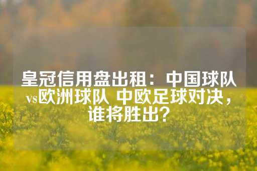 皇冠信用盘出租：中国球队vs欧洲球队 中欧足球对决，谁将胜出？