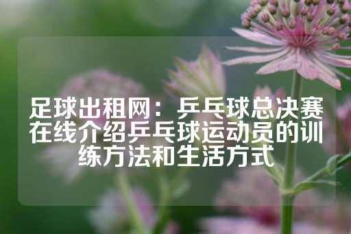 足球出租网：乒乓球总决赛在线介绍乒乓球运动员的训练方法和生活方式