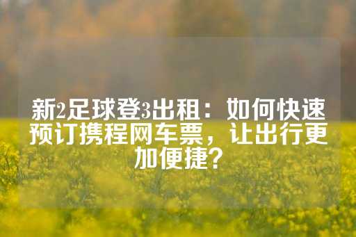 新2足球登3出租：如何快速预订携程网车票，让出行更加便捷？