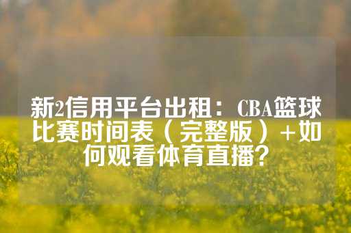 新2信用平台出租：CBA篮球比赛时间表（完整版）+如何观看体育直播？