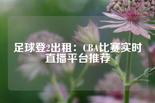 足球登2出租：CBA比赛实时直播平台推荐