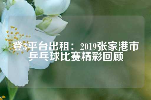 登3平台出租：2019张家港市乒乓球比赛精彩回顾-第1张图片-皇冠信用盘出租