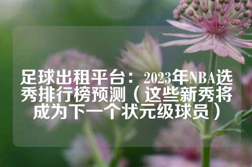 足球出租平台：2023年NBA选秀排行榜预测（这些新秀将成为下一个状元级球员）